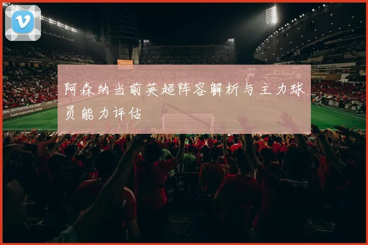 阿森纳当前英超阵容解析与主力球员能力评估