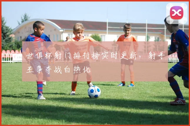 世俱杯射门排行榜实时更新，射手王争夺战白热化