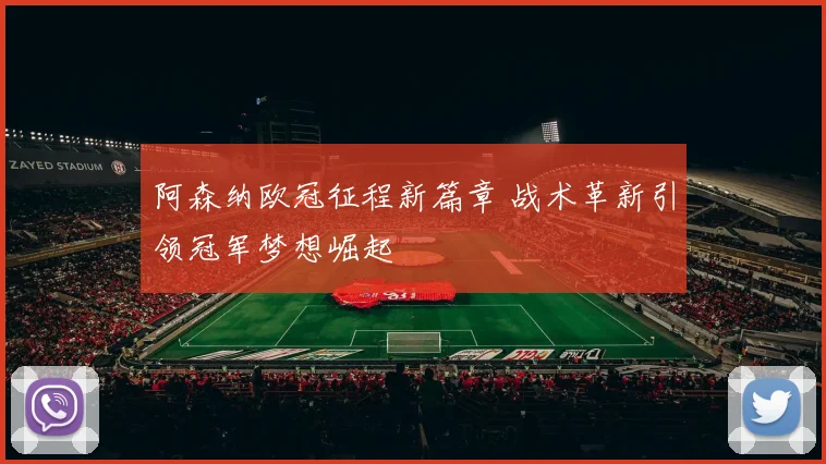 阿森纳欧冠征程新篇章 战术革新引领冠军梦想崛起
