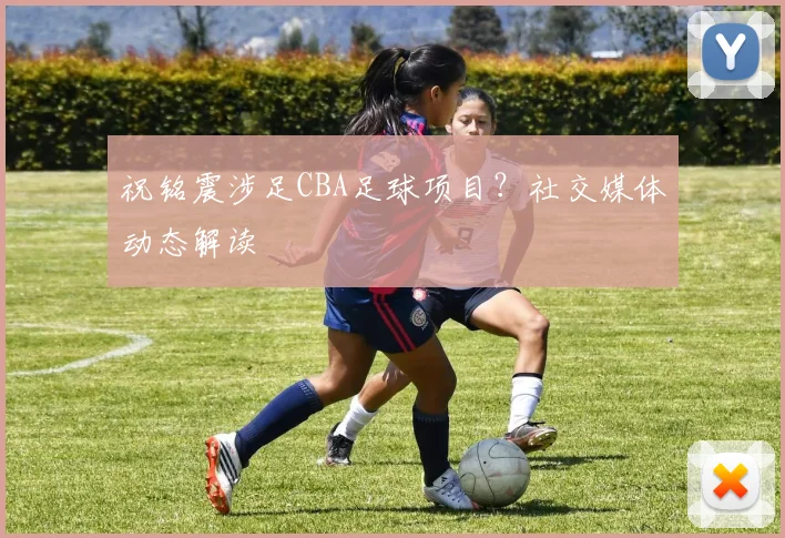 祝铭震涉足CBA足球项目？社交媒体动态解读